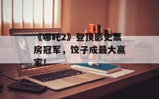 《哪吒2》登顶影史票房冠军，饺子成最大赢家！