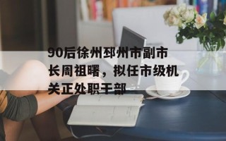 90后徐州邳州市副市长周祖曙，拟任市级机关正处职干部