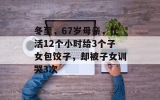 冬至，67岁母亲，忙活12个小时给3个子女包饺子，却被子女训哭3次