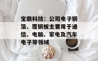 宝鼎科技：公司电子铜箔、覆铜板主要用于通信、电脑、家电及汽车电子等领域