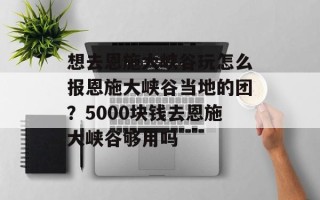 想去恩施大峡谷玩怎么报恩施大峡谷当地的团？5000块钱去恩施大峡谷够用吗