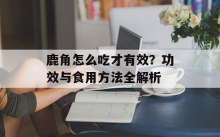 鹿角怎么吃才有效？功效与食用方法全解析