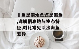 鳡鱼是淡水鱼还是海鱼,详解栖息地与生态特征,对比常见淡水海鱼差异