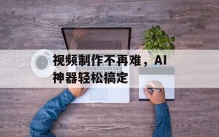 视频制作不再难，AI神器轻松搞定
