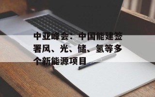 中亚峰会：中国能建签署风、光、储、氢等多个新能源项目