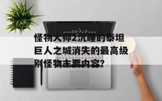 怪物大师2沉睡的泰坦巨人之城消失的最高级别怪物主要内容？