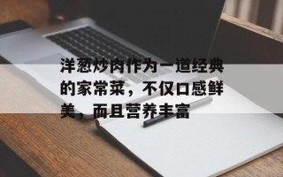 洋葱炒肉作为一道经典的家常菜，不仅口感鲜美，而且营养丰富