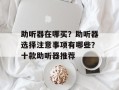 助听器在哪买？助听器选择注意事项有哪些？十款助听器推荐