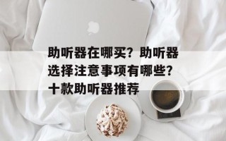 助听器在哪买？助听器选择注意事项有哪些？十款助听器推荐