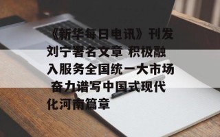 《新华每日电讯》刊发刘宁署名文章 积极融入服务全国统一大市场 奋力谱写中国式现代化河南篇章