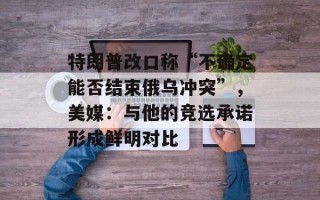特朗普改口称“不确定能否结束俄乌冲突”，美媒：与他的竞选承诺形成鲜明对比