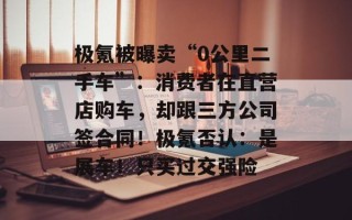 极氪被曝卖“0公里二手车”：消费者在直营店购车，却跟三方公司签合同！极氪否认：是展车！只买过交强险