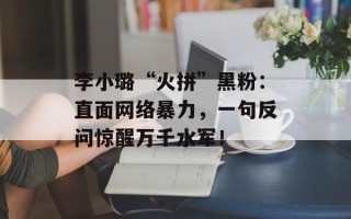 李小璐“火拼”黑粉：直面网络暴力，一句反问惊醒万千水军！