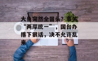 大鱼突然全冒头？事关“两岸统一”，国台办撂下狠话，决不允许乱来