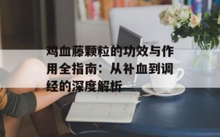 鸡血藤颗粒的功效与作用全指南：从补血到调经的深度解析