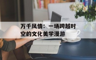 万千风情：一场跨越时空的文化美学漫游