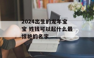 2024出生的龙年宝宝 姓钱可以起什么最惊艳的名字