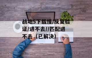战地5下载慢/反复验证/进不去//匹配进不去（已解决）