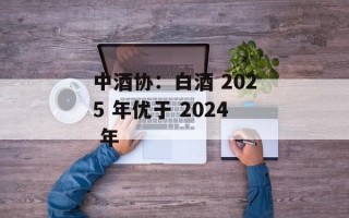 中酒协：白酒 2025 年优于 2024 年