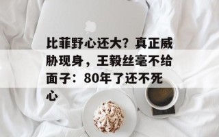 比菲野心还大？真正威胁现身，王毅丝毫不给面子：80年了还不死心