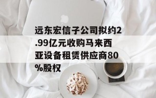 远东宏信子公司拟约2.99亿元收购马来西亚设备租赁供应商80%股权