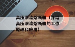 高压限流熔断器（介绍高压限流熔断器的工作原理和应用）