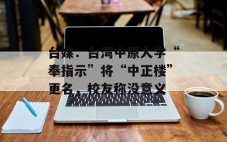 台媒：台湾中原大学“奉指示”将“中正楼”更名，校友称没意义