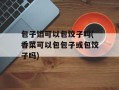 包子馅可以包饺子吗(香菜可以包包子或包饺子吗)