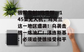 俄军发射3枚导弹、145架无人机，乌克兰这一地区遭袭！乌袭击俄一炼油厂！泽连斯基：必须迫使俄接受和平