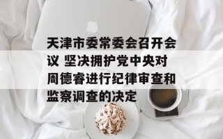 天津市委常委会召开会议 坚决拥护党中央对周德睿进行纪律审查和监察调查的决定