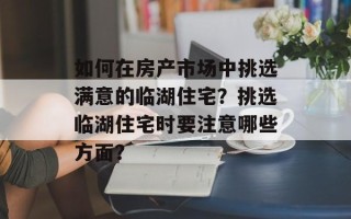 如何在房产市场中挑选满意的临湖住宅？挑选临湖住宅时要注意哪些方面？