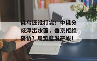 俄乌还没打完！中俄分歧浮出水面，普京拒绝妥协？局势愈发严峻！