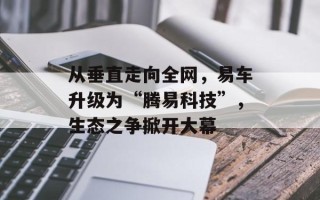 从垂直走向全网，易车升级为“腾易科技”，生态之争掀开大幕