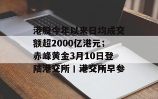 港股今年以来日均成交额超2000亿港元；赤峰黄金3月10日登陆港交所丨港交所早参