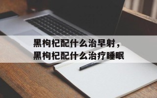 黑枸杞配什么治早射，黑枸杞配什么治疗睡眠