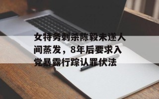 女特务刺杀陈毅未遂人间蒸发，8年后要求入党暴露行踪认罪伏法
