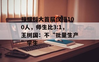 福耀科大首届仅招100人，师生比3:1，王树国：不“批量生产”学生
