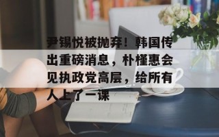 尹锡悦被抛弃！韩国传出重磅消息，朴槿惠会见执政党高层，给所有人上了一课