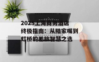 2025上海商务酒店终极指南：从陆家嘴到虹桥的差旅智慧之选