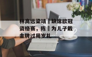 林高远梁靖崑缺席欧冠资格赛，陈玘为儿子戴金牌过周岁礼