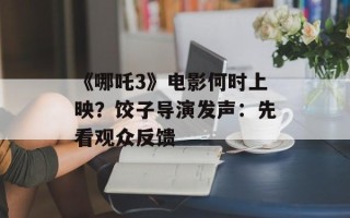 《哪吒3》电影何时上映？饺子导演发声：先看观众反馈