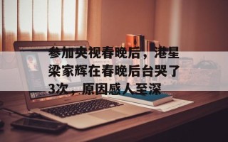 参加央视春晚后，港星梁家辉在春晚后台哭了3次，原因感人至深