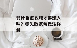鸦片鱼怎么炖才鲜嫩入味？零失败家常做法详解