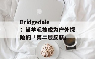 Bridgedale：当羊毛袜成为户外探险的「第二层皮肤」