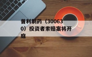 普利制药（300630）投资者索赔案将开庭