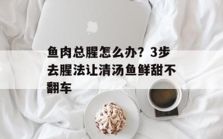鱼肉总腥怎么办？3步去腥法让清汤鱼鲜甜不翻车