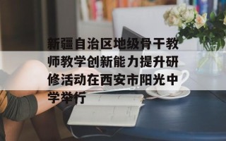 新疆自治区地级骨干教师教学创新能力提升研修活动在西安市阳光中学举行