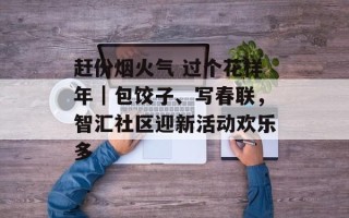 赶份烟火气 过个花样年｜包饺子、写春联，智汇社区迎新活动欢乐多