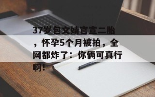 37岁包文婧官宣二胎，怀孕5个月被拍，全网都炸了：你俩可真行啊！