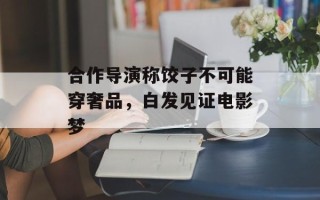 合作导演称饺子不可能穿奢品，白发见证电影梦